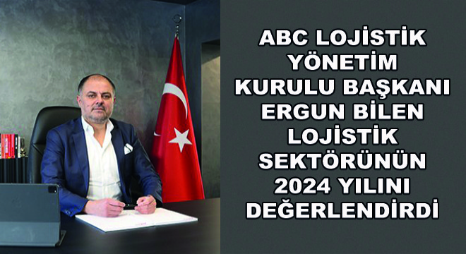 ABC Lojistik Yönetim Kurulu Başkanı Ergun Bilen Lojistik Sektörünün 2024 Yılını Değerlendirdi