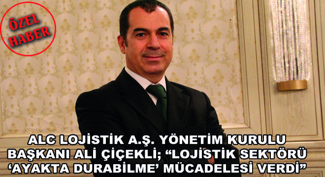 ALC Lojistik A.Ş. Yönetim Kurulu Başkanı Ali Çiçekli; Lojistik Sektörü ‘Ayakta Durabilme’ Mücadelesi Verdi