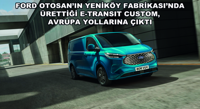 Ford Otosan’ın Yeniköy Fabrikası’nda Ürettiği E-Transit Custom, Avrupa Yollarına Çıktı