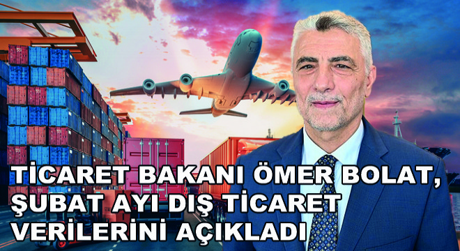 Ticaret Bakanı Ömer Bolat, Şubat Ayı Dış Ticaret Verilerini Açıkladı